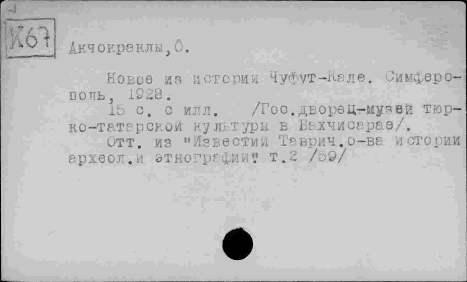 ﻿Акчокраклы,ö.
Новое из истории Чуфут-Кале. Симферополь, 1928.
15 С. С ИЛЛ.	,7Гос.дворец-музей тюр-
ко-татерской культуры в Бахчисарае/.
Отт. из "Известий Таврич.о-ве истории археол.и этнографии? т.2 /о9/